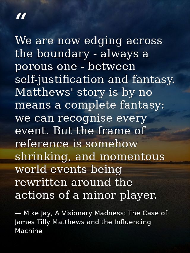 We are now edging across the boundary - always a porous one - between self-justification and fantasy. Matthews' story is — Mike Jay, A Visionary Madness: The Case of James Tilly Matthews and the Influencing Machine