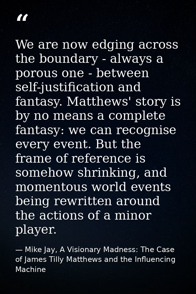 We are now edging across the boundary - always a porous one - between self-justification and fantasy. Matthews' story is — Mike Jay, A Visionary Madness: The Case of James Tilly Matthews and the Influencing Machine