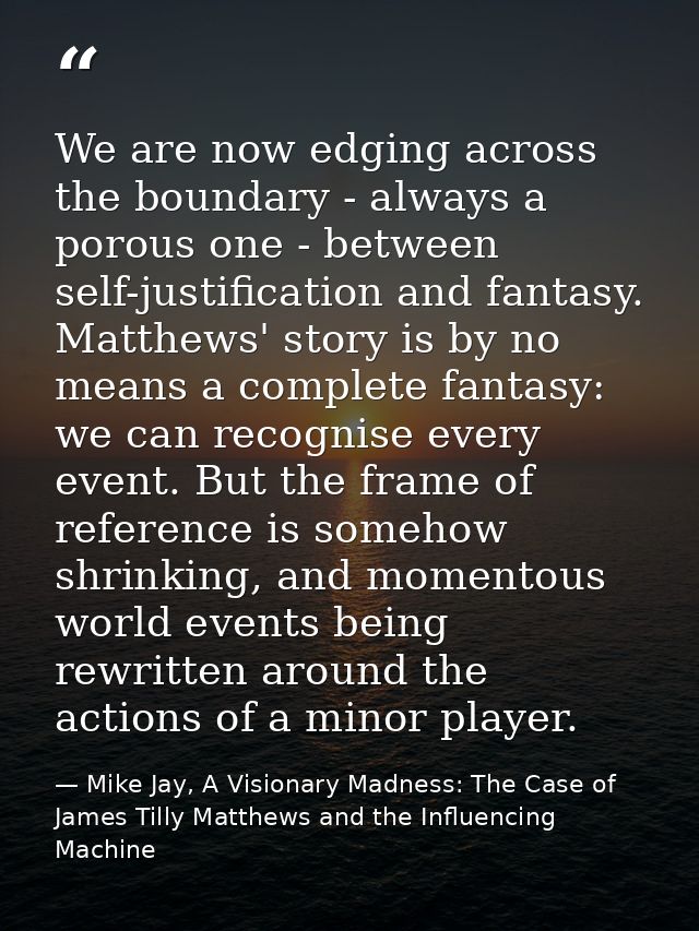 We are now edging across the boundary - always a porous one - between self-justification and fantasy. Matthews' story is — Mike Jay, A Visionary Madness: The Case of James Tilly Matthews and the Influencing Machine