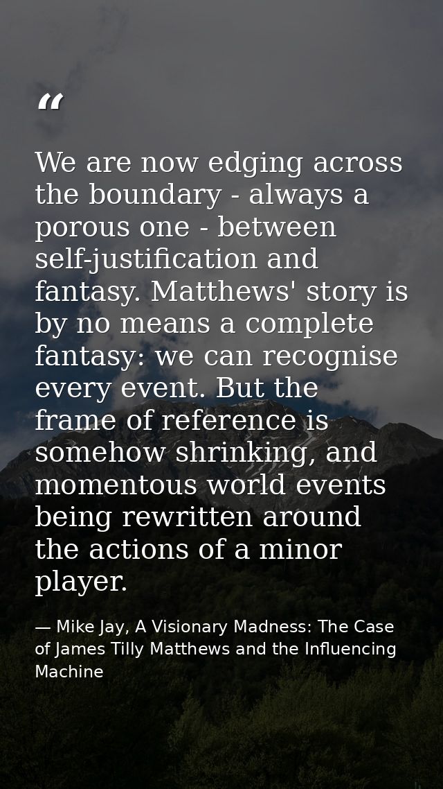 We are now edging across the boundary - always a porous one - between self-justification and fantasy. Matthews' story is — Mike Jay, A Visionary Madness: The Case of James Tilly Matthews and the Influencing Machine