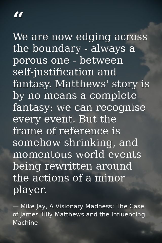 We are now edging across the boundary - always a porous one - between self-justification and fantasy. Matthews' story is — Mike Jay, A Visionary Madness: The Case of James Tilly Matthews and the Influencing Machine