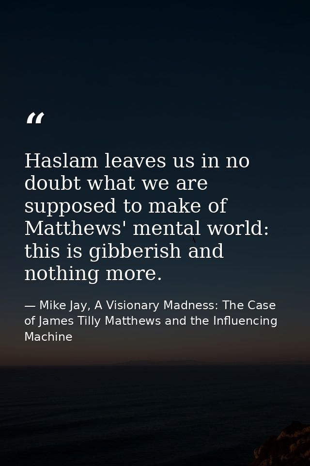 Haslam leaves us in no doubt what we are supposed to make of Matthews' mental world: this is gibberish and nothing more. — Mike Jay, A Visionary Madness: The Case of James Tilly Matthews and the Influencing Machine