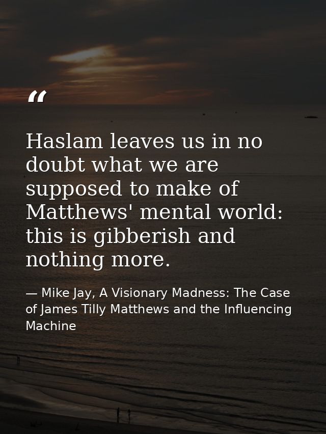 Haslam leaves us in no doubt what we are supposed to make of Matthews' mental world: this is gibberish and nothing more. — Mike Jay, A Visionary Madness: The Case of James Tilly Matthews and the Influencing Machine