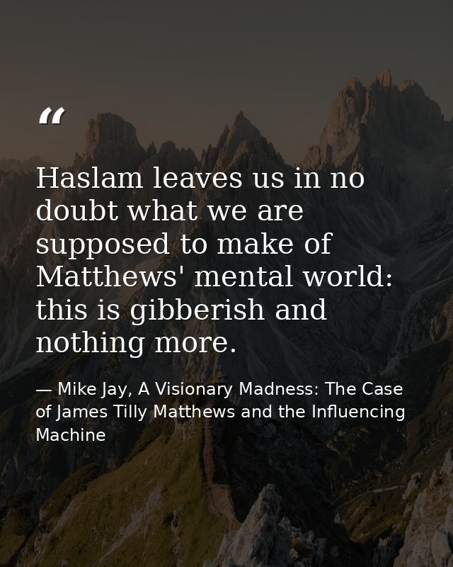 Haslam leaves us in no doubt what we are supposed to make of Matthews' mental world: this is gibberish and nothing more. — Mike Jay, A Visionary Madness: The Case of James Tilly Matthews and the Influencing Machine