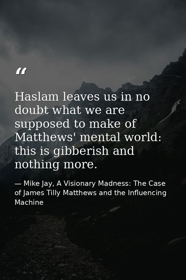 Haslam leaves us in no doubt what we are supposed to make of Matthews' mental world: this is gibberish and nothing more. — Mike Jay, A Visionary Madness: The Case of James Tilly Matthews and the Influencing Machine