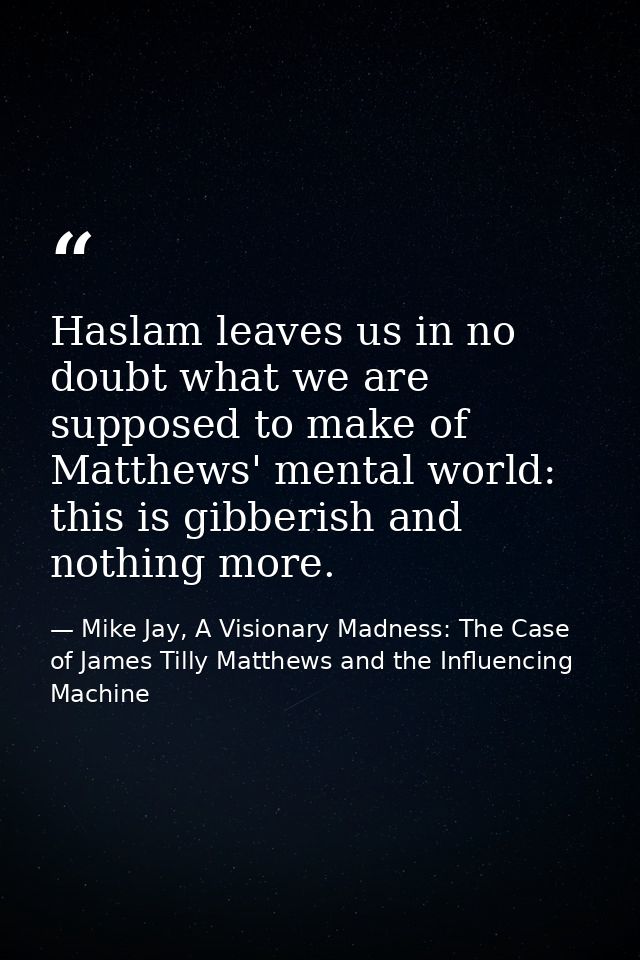 Haslam leaves us in no doubt what we are supposed to make of Matthews' mental world: this is gibberish and nothing more. — Mike Jay, A Visionary Madness: The Case of James Tilly Matthews and the Influencing Machine