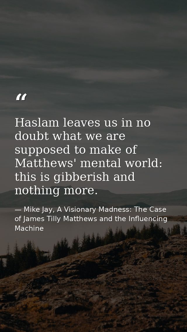 Haslam leaves us in no doubt what we are supposed to make of Matthews' mental world: this is gibberish and nothing more. — Mike Jay, A Visionary Madness: The Case of James Tilly Matthews and the Influencing Machine