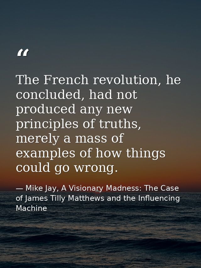 The French revolution, he concluded, had not produced any new principles of truths, merely a mass of examples of how thi — Mike Jay, A Visionary Madness: The Case of James Tilly Matthews and the Influencing Machine