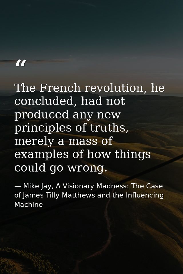 The French revolution, he concluded, had not produced any new principles of truths, merely a mass of examples of how thi — Mike Jay, A Visionary Madness: The Case of James Tilly Matthews and the Influencing Machine