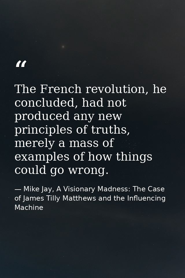 The French revolution, he concluded, had not produced any new principles of truths, merely a mass of examples of how thi — Mike Jay, A Visionary Madness: The Case of James Tilly Matthews and the Influencing Machine