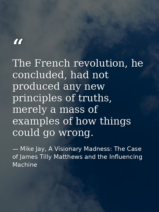 The French revolution, he concluded, had not produced any new principles of truths, merely a mass of examples of how thi — Mike Jay, A Visionary Madness: The Case of James Tilly Matthews and the Influencing Machine