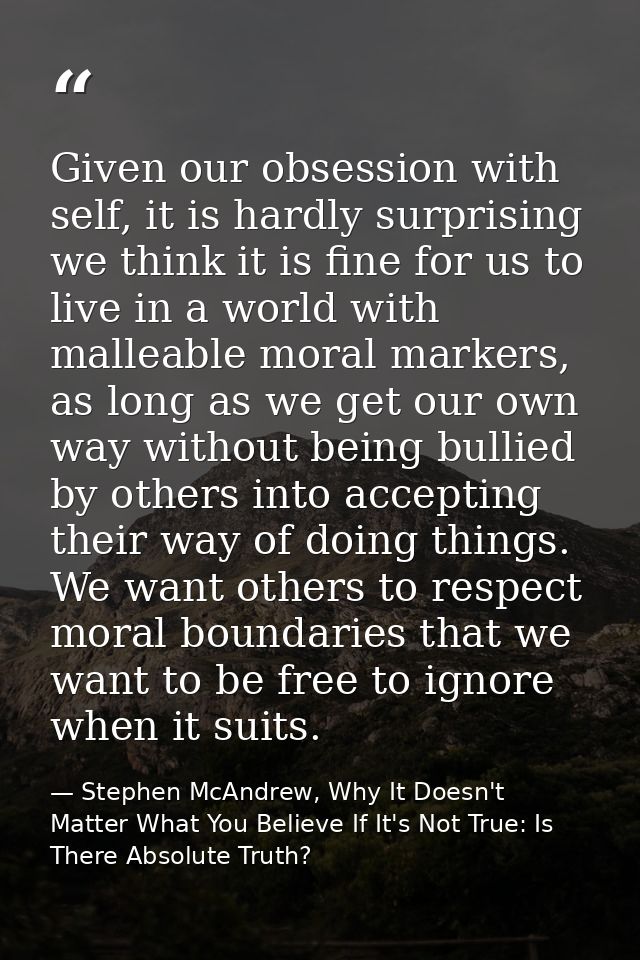 Given our obsession with self, it is hardly surprising we think it is fine for us to live in a world with malleable mora — Stephen McAndrew, Why It Doesn't Matter What You Believe If It's Not True: Is There Absolute Truth?