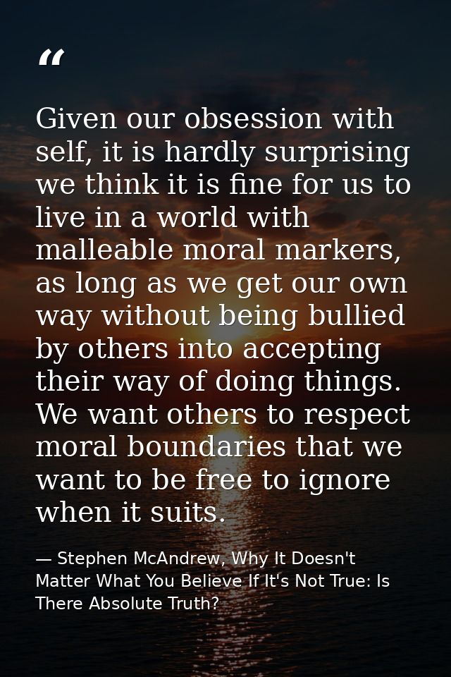 Given our obsession with self, it is hardly surprising we think it is fine for us to live in a world with malleable mora — Stephen McAndrew, Why It Doesn't Matter What You Believe If It's Not True: Is There Absolute Truth?