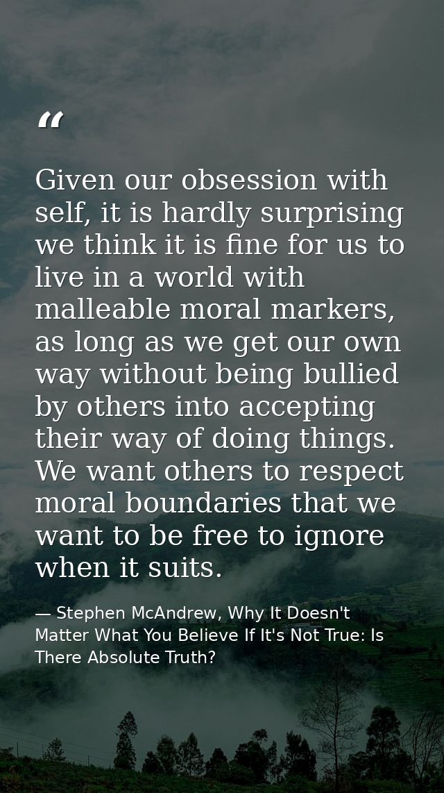 Given our obsession with self, it is hardly surprising we think it is fine for us to live in a world with malleable mora — Stephen McAndrew, Why It Doesn't Matter What You Believe If It's Not True: Is There Absolute Truth?