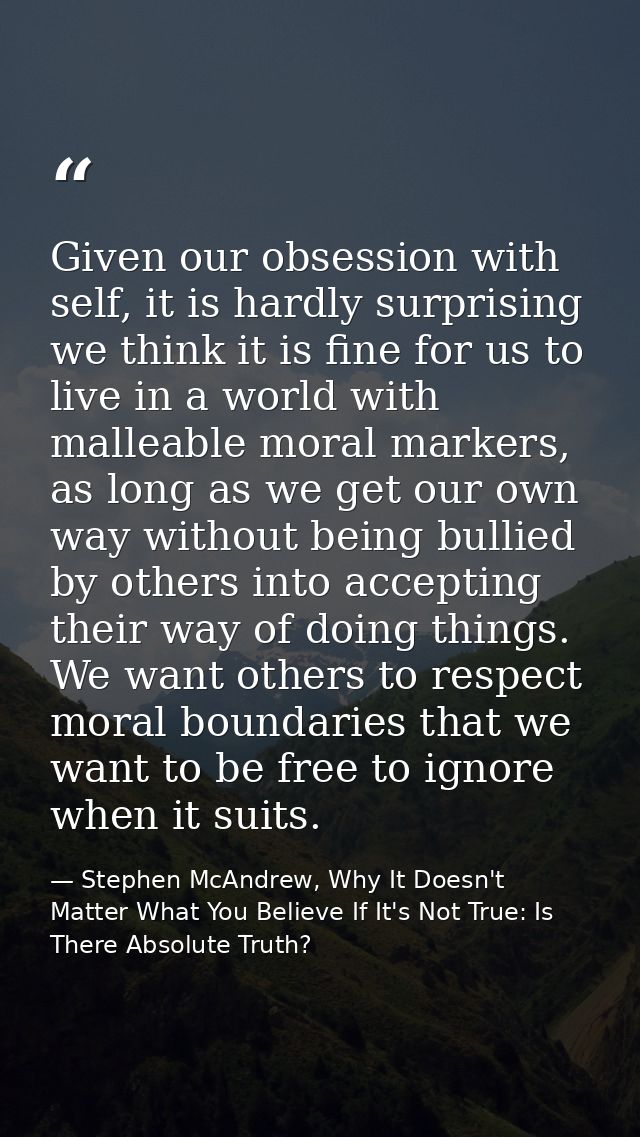 Given our obsession with self, it is hardly surprising we think it is fine for us to live in a world with malleable mora — Stephen McAndrew, Why It Doesn't Matter What You Believe If It's Not True: Is There Absolute Truth?