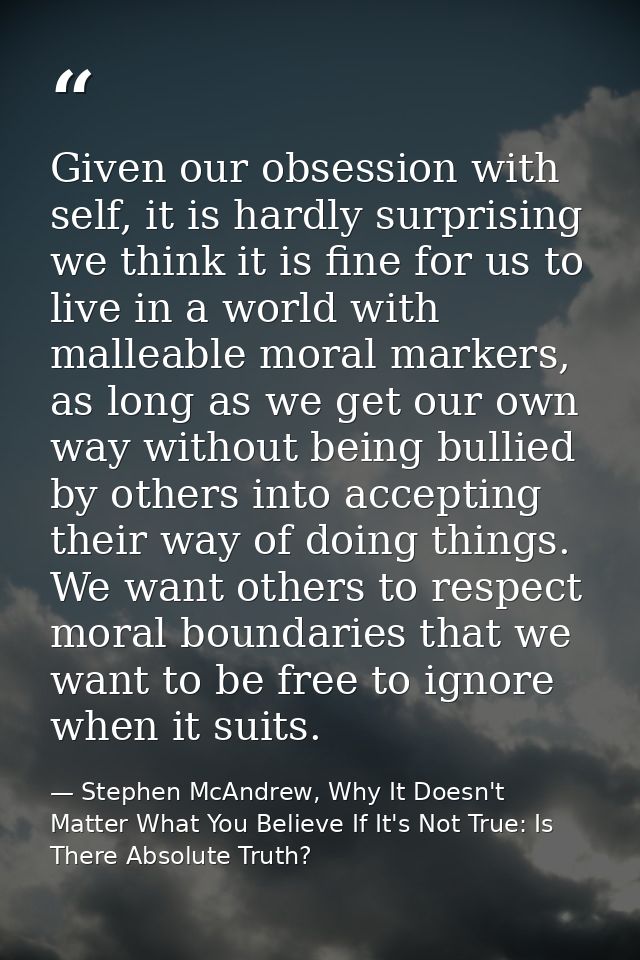 Given our obsession with self, it is hardly surprising we think it is fine for us to live in a world with malleable mora — Stephen McAndrew, Why It Doesn't Matter What You Believe If It's Not True: Is There Absolute Truth?