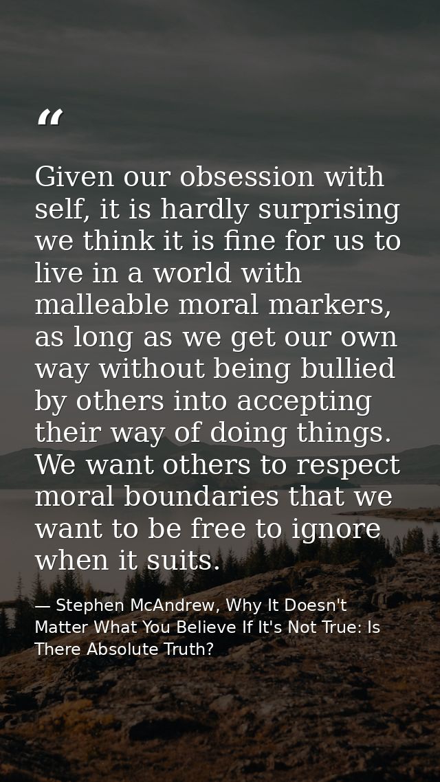Given our obsession with self, it is hardly surprising we think it is fine for us to live in a world with malleable mora — Stephen McAndrew, Why It Doesn't Matter What You Believe If It's Not True: Is There Absolute Truth?