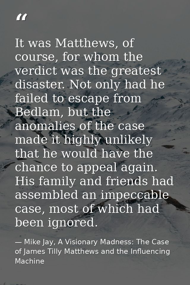 It was Matthews, of course, for whom the verdict was the greatest disaster. Not only had he failed to escape from Bedlam — Mike Jay, A Visionary Madness: The Case of James Tilly Matthews and the Influencing Machine