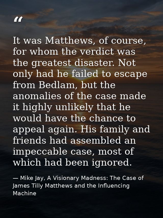 It was Matthews, of course, for whom the verdict was the greatest disaster. Not only had he failed to escape from Bedlam — Mike Jay, A Visionary Madness: The Case of James Tilly Matthews and the Influencing Machine