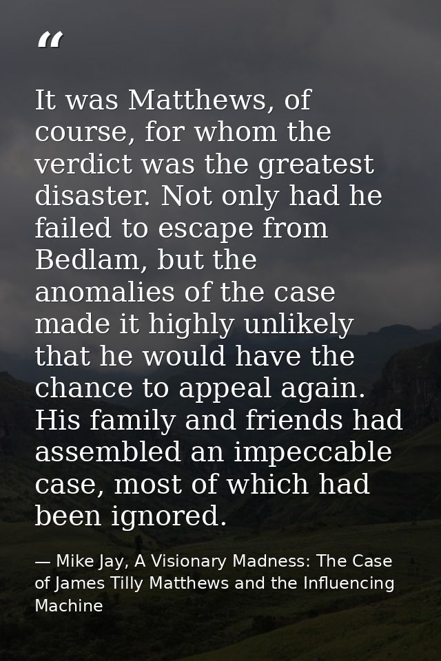 It was Matthews, of course, for whom the verdict was the greatest disaster. Not only had he failed to escape from Bedlam — Mike Jay, A Visionary Madness: The Case of James Tilly Matthews and the Influencing Machine