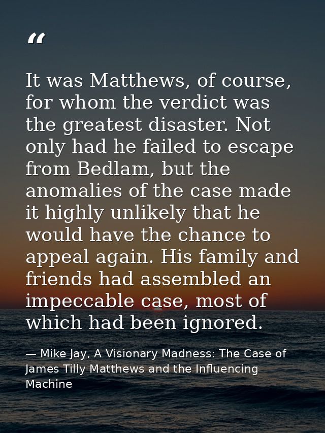 It was Matthews, of course, for whom the verdict was the greatest disaster. Not only had he failed to escape from Bedlam — Mike Jay, A Visionary Madness: The Case of James Tilly Matthews and the Influencing Machine
