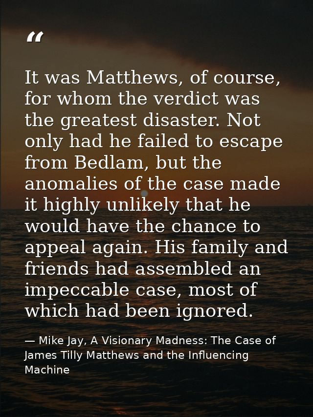 It was Matthews, of course, for whom the verdict was the greatest disaster. Not only had he failed to escape from Bedlam — Mike Jay, A Visionary Madness: The Case of James Tilly Matthews and the Influencing Machine