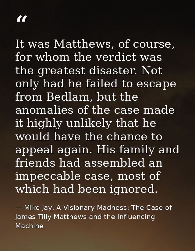 It was Matthews, of course, for whom the verdict was the greatest disaster. Not only had he failed to escape from Bedlam — Mike Jay, A Visionary Madness: The Case of James Tilly Matthews and the Influencing Machine