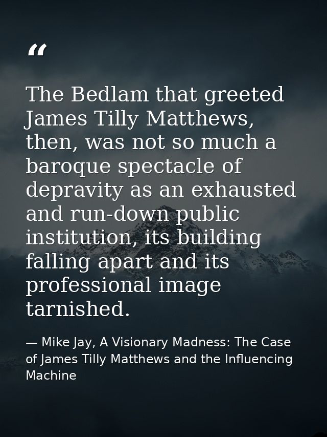 The Bedlam that greeted James Tilly Matthews, then, was not so much a baroque spectacle of depravity as an exhausted and — Mike Jay, A Visionary Madness: The Case of James Tilly Matthews and the Influencing Machine