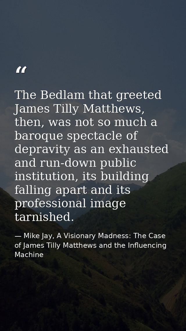 The Bedlam that greeted James Tilly Matthews, then, was not so much a baroque spectacle of depravity as an exhausted and — Mike Jay, A Visionary Madness: The Case of James Tilly Matthews and the Influencing Machine