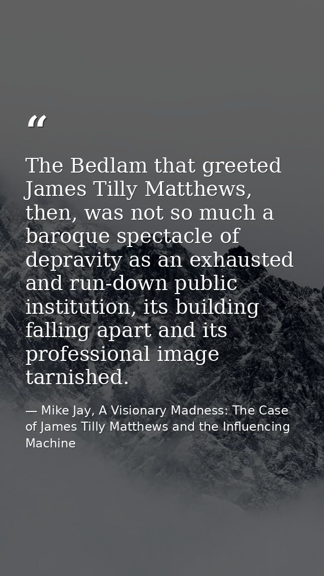 The Bedlam that greeted James Tilly Matthews, then, was not so much a baroque spectacle of depravity as an exhausted and — Mike Jay, A Visionary Madness: The Case of James Tilly Matthews and the Influencing Machine