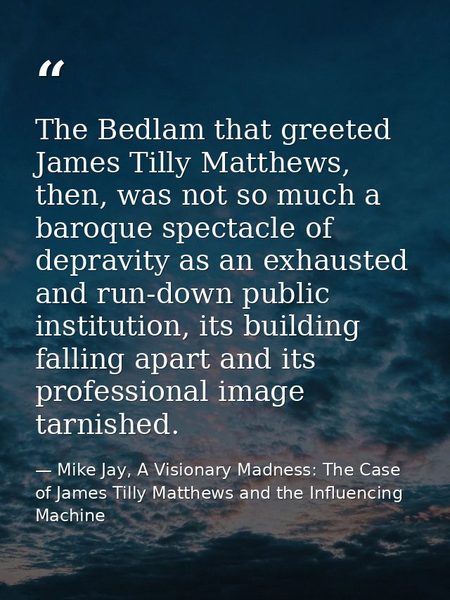 The Bedlam that greeted James Tilly Matthews, then, was not so much a baroque spectacle of depravity as an exhausted and — Mike Jay, A Visionary Madness: The Case of James Tilly Matthews and the Influencing Machine
