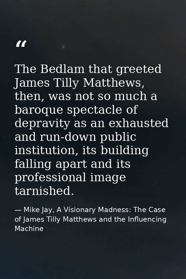 The Bedlam that greeted James Tilly Matthews, then, was not so much a baroque spectacle of depravity as an exhausted and — Mike Jay, A Visionary Madness: The Case of James Tilly Matthews and the Influencing Machine