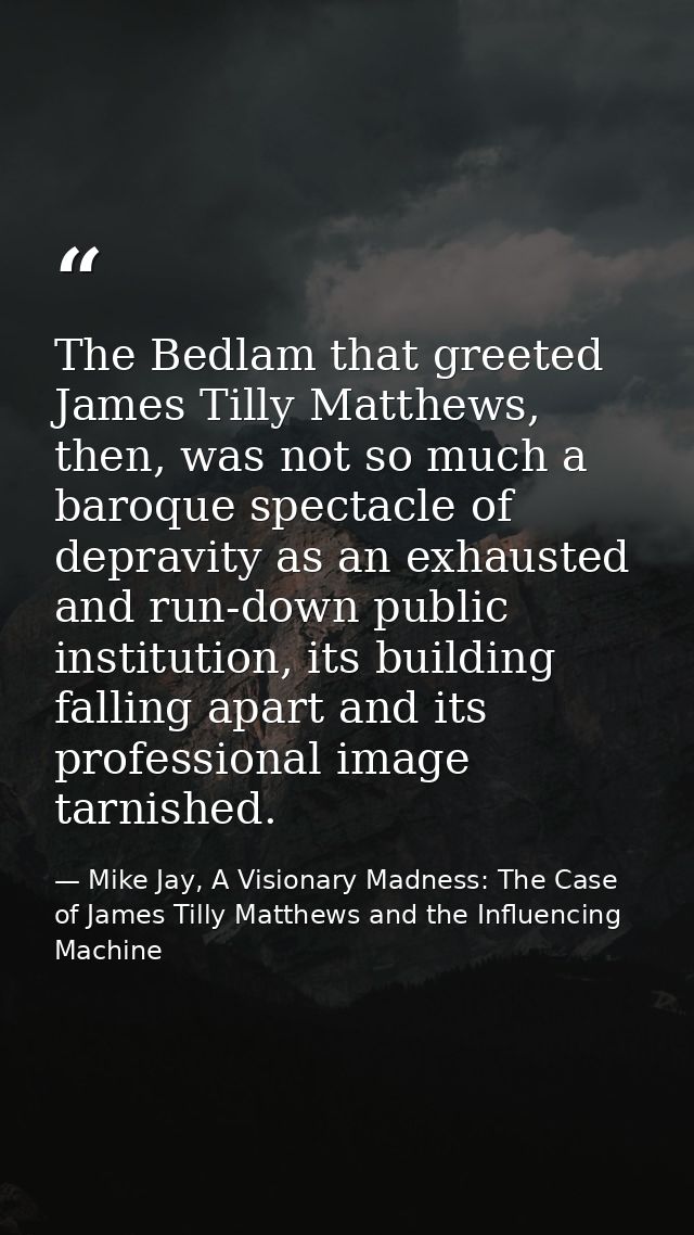 The Bedlam that greeted James Tilly Matthews, then, was not so much a baroque spectacle of depravity as an exhausted and — Mike Jay, A Visionary Madness: The Case of James Tilly Matthews and the Influencing Machine