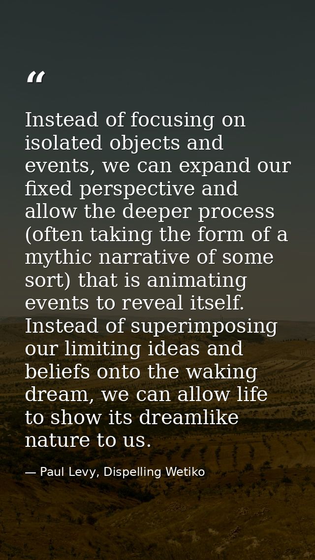 Instead of focusing on isolated objects and events, we can expand our fixed perspective and allow the deeper process (of — Paul Levy, Dispelling Wetiko