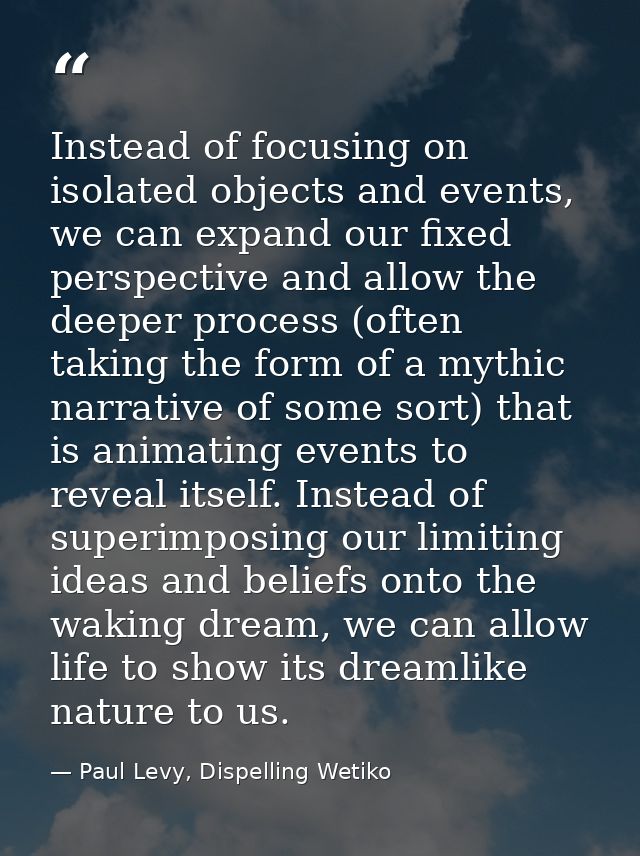 Instead of focusing on isolated objects and events, we can expand our fixed perspective and allow the deeper process (of — Paul Levy, Dispelling Wetiko