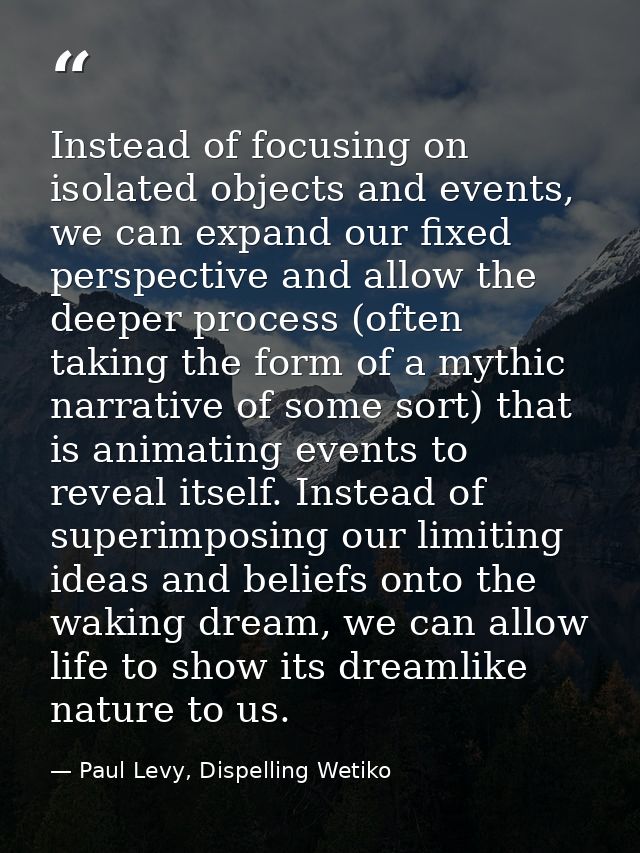 Instead of focusing on isolated objects and events, we can expand our fixed perspective and allow the deeper process (of — Paul Levy, Dispelling Wetiko