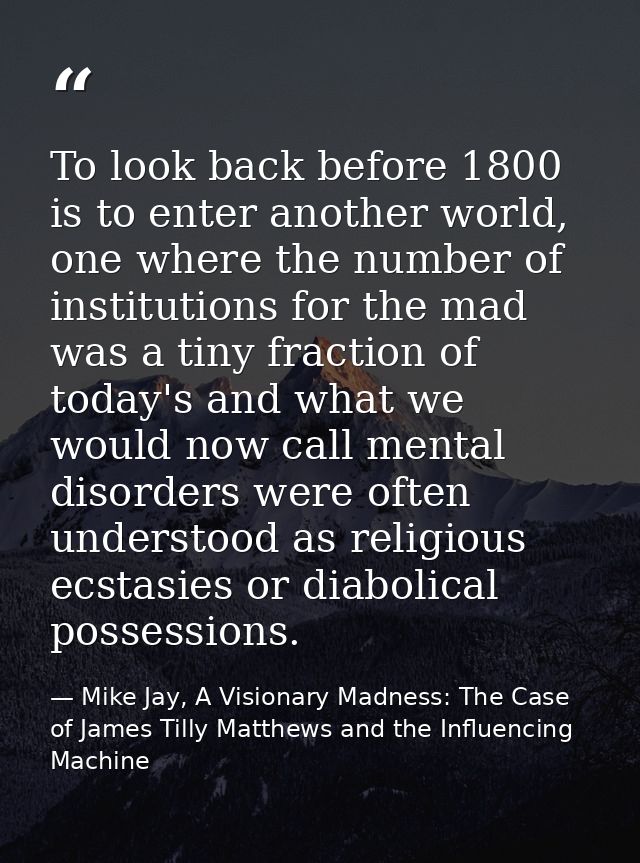 To look back before 1800 is to enter another world, one where the number of institutions for the mad was a tiny fraction — Mike Jay, A Visionary Madness: The Case of James Tilly Matthews and the Influencing Machine