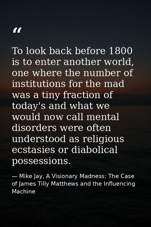 To look back before 1800 is to enter another world, one where the number of institutions for the mad was a tiny fraction — Mike Jay, A Visionary Madness: The Case of James Tilly Matthews and the Influencing Machine