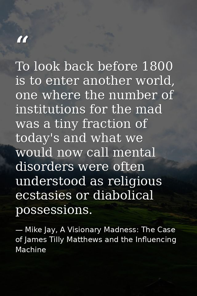 To look back before 1800 is to enter another world, one where the number of institutions for the mad was a tiny fraction — Mike Jay, A Visionary Madness: The Case of James Tilly Matthews and the Influencing Machine