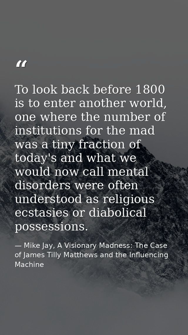 To look back before 1800 is to enter another world, one where the number of institutions for the mad was a tiny fraction — Mike Jay, A Visionary Madness: The Case of James Tilly Matthews and the Influencing Machine