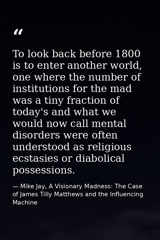To look back before 1800 is to enter another world, one where the number of institutions for the mad was a tiny fraction — Mike Jay, A Visionary Madness: The Case of James Tilly Matthews and the Influencing Machine