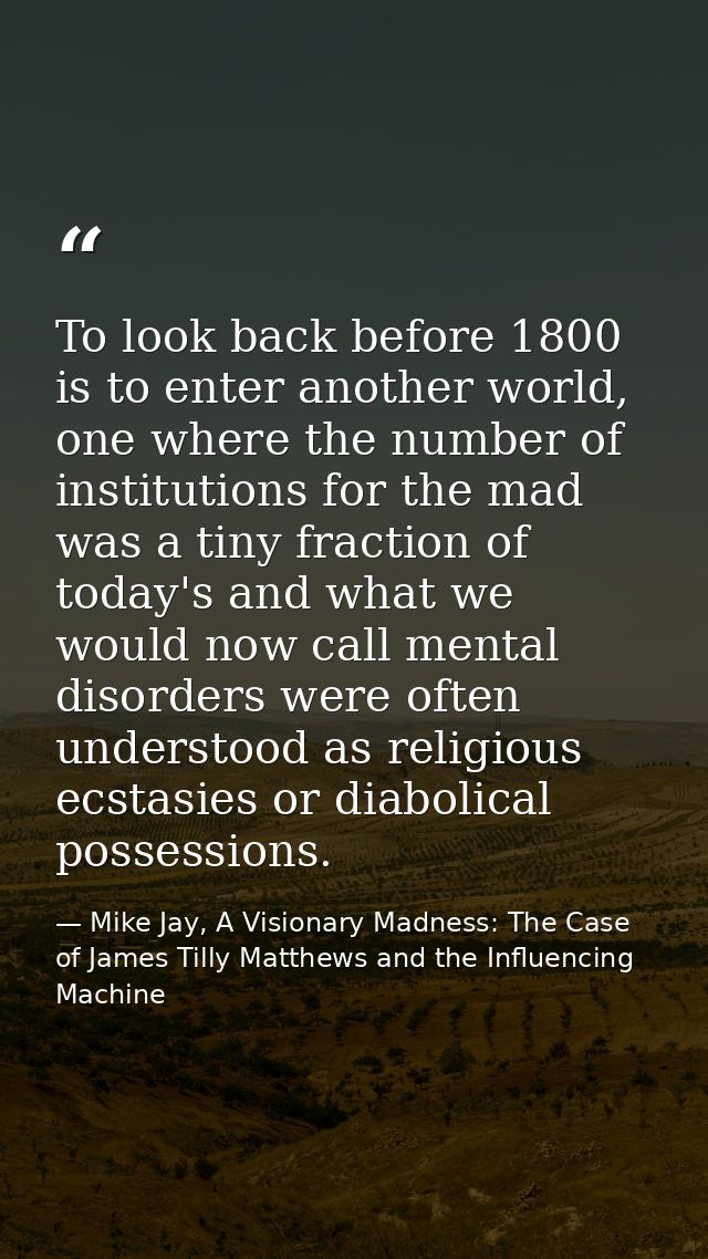 To look back before 1800 is to enter another world, one where the number of institutions for the mad was a tiny fraction — Mike Jay, A Visionary Madness: The Case of James Tilly Matthews and the Influencing Machine