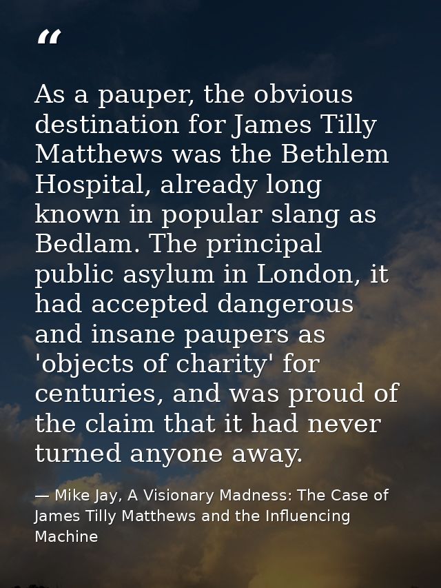 As a pauper, the obvious destination for James Tilly Matthews was the Bethlem Hospital, already long known in popular sl — Mike Jay, A Visionary Madness: The Case of James Tilly Matthews and the Influencing Machine