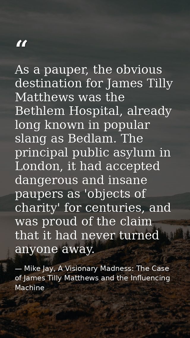 As a pauper, the obvious destination for James Tilly Matthews was the Bethlem Hospital, already long known in popular sl — Mike Jay, A Visionary Madness: The Case of James Tilly Matthews and the Influencing Machine
