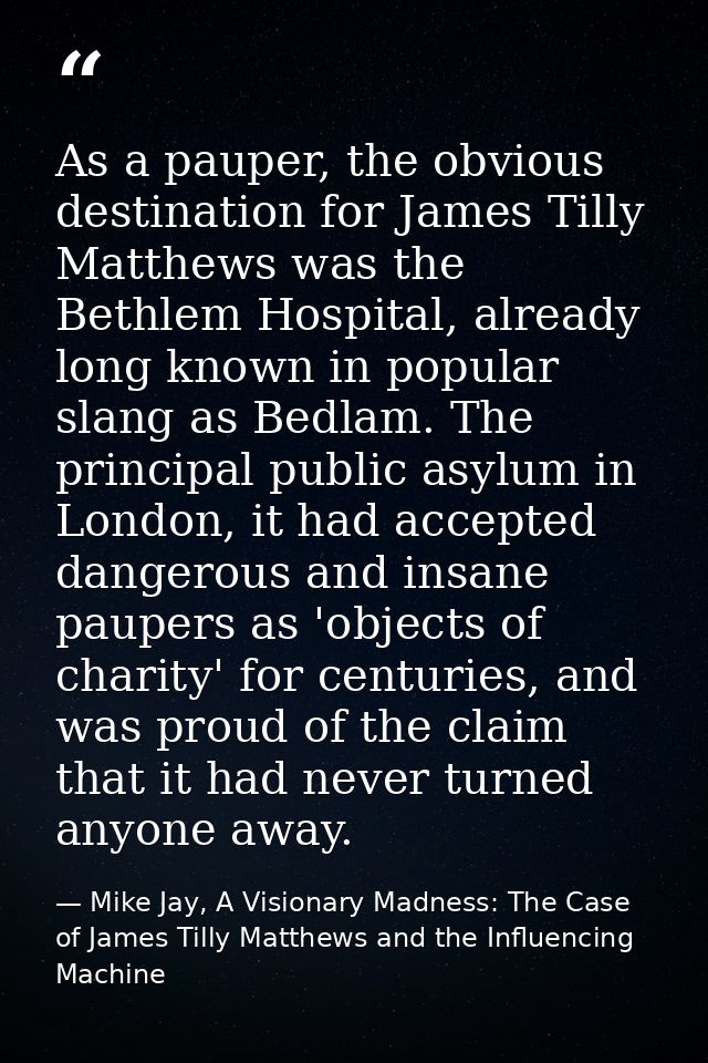 As a pauper, the obvious destination for James Tilly Matthews was the Bethlem Hospital, already long known in popular sl — Mike Jay, A Visionary Madness: The Case of James Tilly Matthews and the Influencing Machine