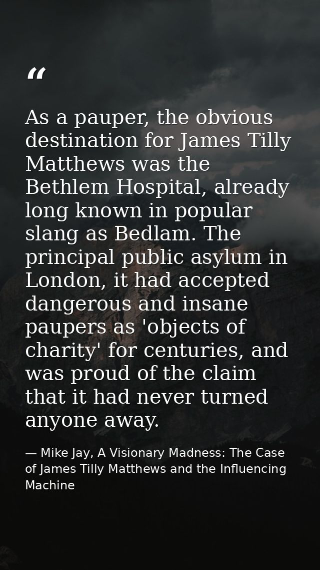 As a pauper, the obvious destination for James Tilly Matthews was the Bethlem Hospital, already long known in popular sl — Mike Jay, A Visionary Madness: The Case of James Tilly Matthews and the Influencing Machine