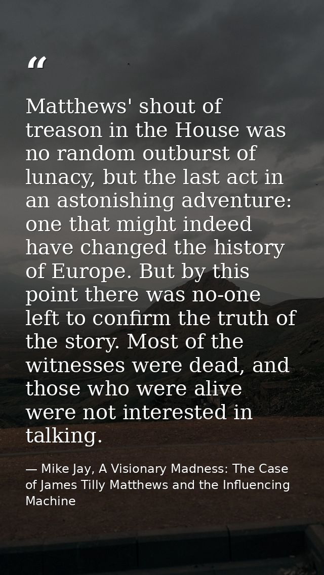 Matthews' shout of treason in the House was no random outburst of lunacy, but the last act in an astonishing adventure:  — Mike Jay, A Visionary Madness: The Case of James Tilly Matthews and the Influencing Machine