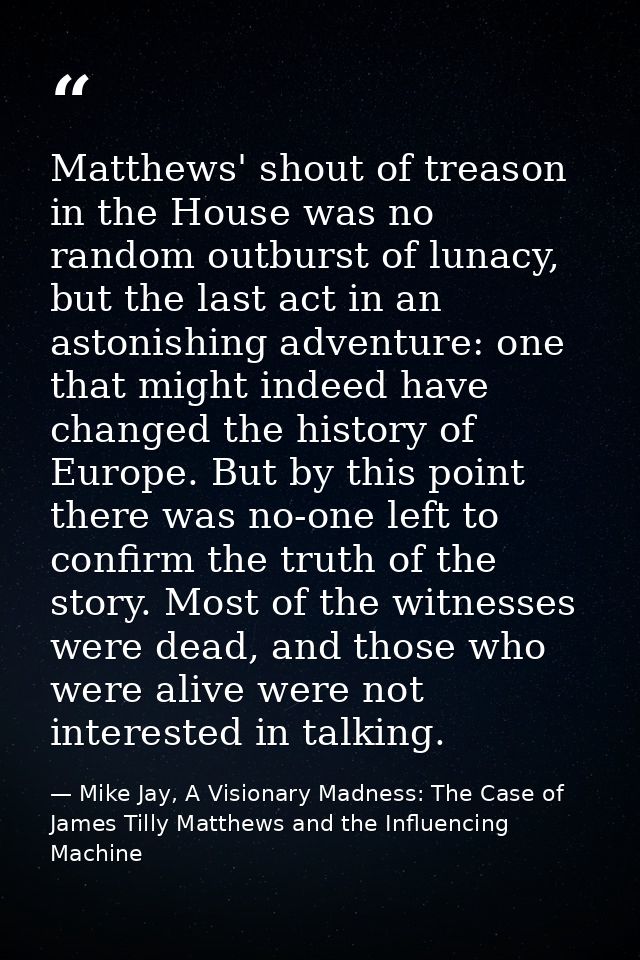 Matthews' shout of treason in the House was no random outburst of lunacy, but the last act in an astonishing adventure:  — Mike Jay, A Visionary Madness: The Case of James Tilly Matthews and the Influencing Machine