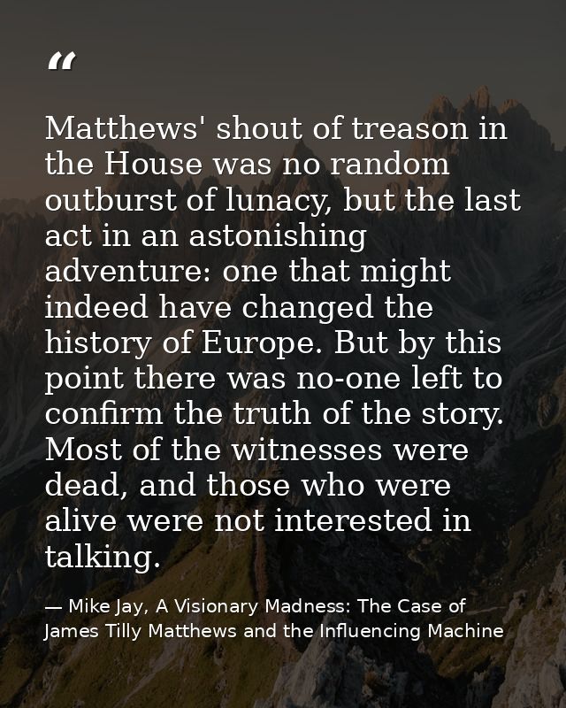 Matthews' shout of treason in the House was no random outburst of lunacy, but the last act in an astonishing adventure:  — Mike Jay, A Visionary Madness: The Case of James Tilly Matthews and the Influencing Machine