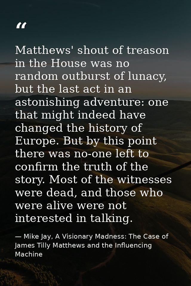 Matthews' shout of treason in the House was no random outburst of lunacy, but the last act in an astonishing adventure:  — Mike Jay, A Visionary Madness: The Case of James Tilly Matthews and the Influencing Machine